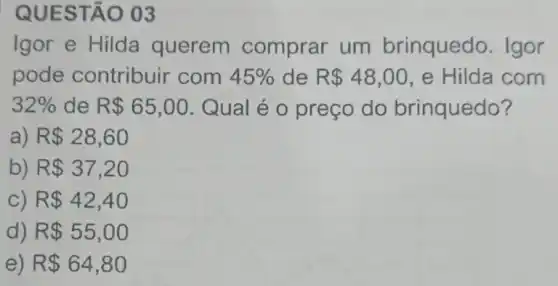 QUES TẠO 03
Igor e Hilda querem comprar um brinquedo. Igor
pode contribuir com 45%  de R 48,00 ,e Hilda com
32%  de R 65,00 Qual é o preço do brinquedo?
a) R 28,60
b) R 37,20
C) R 42,40
d) R 55,00
e) R 64,80