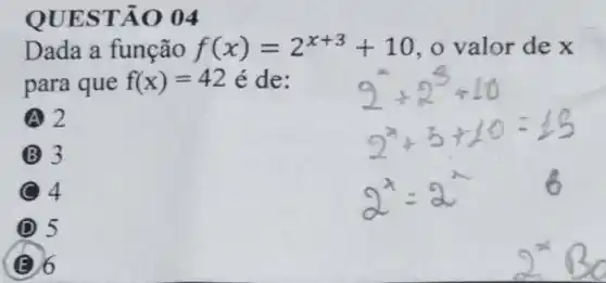 QUES TÃO 04
Dada a função f(x)=2^x+3+10 o valor de x
para que f(x)=42 é de:
A 2
B 3
4
D 5
E 6