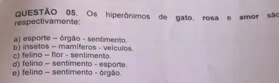 QUES TÃO 05. Os hiperônimos de gato, rosa e amor são
respectivam lente:
a) esporte - órgão - sentimento.
b) insetos - mamiferos - veículos.
c) felino-flor - sentimento.
d) felino -sentimento - esporte.
e) felino -sentimento - órgão.