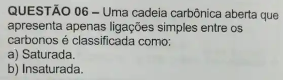 QUES TÃO 06 - Uma cadeia carbônica aberta que
apresenta apenas ligações simples entre os
carbonos é classificada como:
a) Saturada.
b) Insaturada.