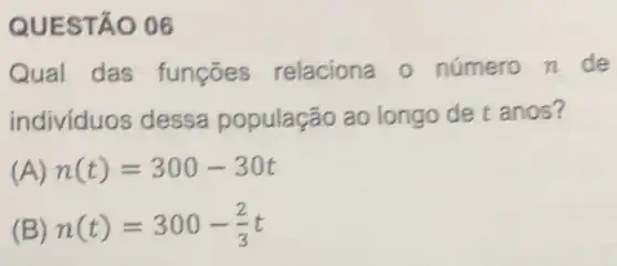 QUES TÁO 06
Qual das funçōes relaciona o número n de
individuos dessa população ao longo de t anos?
(A) n(t)=300-30t
n(t)=300-(2)/(3)t