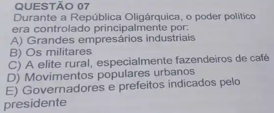 QUES TÃO 07
Durante a R epública Oligárquica, o poder político
era controlado principalmer te por:
A) Grandes empres arios industriais
B) Os militares
C) A elite rural , especialme nte fazendeiros de café
D) Movime ntos populare s urbanos
E)G overnadores e prefeitos indicados pelo
presidente