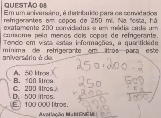 QUES TÁO 08
Emum aniversário, é distribuído para os convidados
refrigeran ites em copos de 250 ml.Na festa,há
exatamente 200 convidados e em média cada um
consome pelo menos dois copos de refrigerante.
Tendo em vista estas informações, a quantidade
minima de refrigeran te em litros-para este
aniversário é de:
A. 50 litros.
B. 100 litros.
C. 200 litros.
D. 500 litros.
100 000 litros.