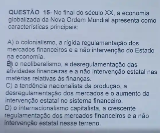 QUES TÃO 15- No final do século XX, a economia
globalizada da Nova Ordem Mundial apresenta como
caracterís ticas principais:
A) 0 colonialismo, a rigida regulamentação dos
mercados financeiros e a não intervenção do Estado
na economia.
B. 0 neoliberalismo, a desregulamentação das
atividade s financeiras e a não intervenção estatal nas
matérias relativas às finanças.
C) a tendência nacionalista da produção, a
desregulamentação dos mercados e o aumento da
intervenção estatal no sistema financeiro.
D ) o internacionalismo capitalista, a crescente
regulamentaçã o dos mercados financeiros e a não
intervenção estatal nesse terreno.