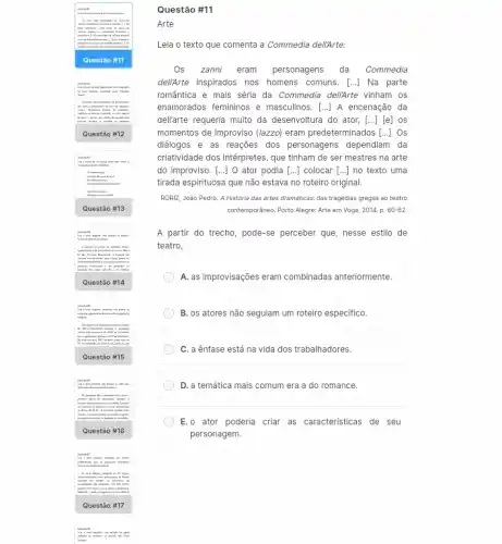 Ques tão #16
Ques tão #17
Questão #11
Arte
Leia o texto que comenta a Commedia deli/Arte:
Os zanni eram personagens da Commedia
delikrte inspirados nos homens comuns. [..] Na parte
romântica e mais séria da Commedia deli/Arte vinham os
enamorados femininos e masculinos . [...] A encenação da
dellarte requeria muito da desenvoltura do ator, [..][e] os
momentos de improviso (lazzo)eram predeterminados [ldots ] . Os
diálogos e as reações dos personagens dependiam da
criatividade dos intérpretes, que tinham de ser mestres . na arte
do improviso. [...] O ator podia [ldots ] colocar [ldots ] no texto uma
tirada espirituosa que não estava no roteiro original.
RORIZ, João Pedro. A História das artes dramáticas das tragédias gregas ao teatro
contemporâneo. Porto Alegre: Arte em Voga, 2014. p. 60-62.
A partir do trecho , pode-se perceber que, nesse estilo de
teatro.
A. as improvisações eram combinadas anteriormente.
B. os atores não seguiam um roteiro especifico
C. a ênfase está na vida dos trabalhadores.
D. a temática mais comum era a do romance.
E.o ator poderia criar as caracteristicas de seu
personagem.