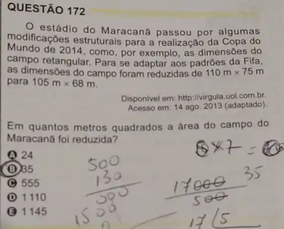 QUES TÃO 172
estádio do Maracanā passou por algumas
modificac Ges estruturais para a realização da Copa do
Mundo de 2014, como, por exemplo, as dimensões do
campo retangular Para se adaptar aos padrões da Fifa,
as dimensões do campo foram reduzidas de 110mtimes 75m
para 105mtimes 68m
Disponivel em http://virgula.uol.com br
Acesso em: 14 ago 2013 (adaptado)
Em quantos metros quadrados a área do campo do
Maracanǎ foi reduzida?
24
(B) 235
555
I 1110
1145