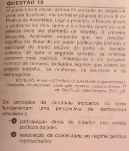 QUES TÃO 18
Oponto inicial dessa história do conceito de cidadania
pode ser localizado nas primeiras páginas do livro III da
Politica de Aristóteles Logo a principio, 0 filósofo divide
probleme em dois quem éo cidadão quem ou qual
pessoa deve ser chamado de cidadão A primeira
pergunta Aristoteles responde que "ser cidadão
significa ser titular de um poder público não limitado e
participar de modo estável do poder de decisão
coletiva.Ja para a segunda questão, os critérios
parecem mais restritos , limitando-se a um pequeno
numero de homens , excluidos aqueles que viviam do
próprio trabalho, as mulheres, os escravos 9 os
estrangeiros.
BOTELHO, André e SCHWARCZ Lilia Moritz (organizadores)
Cidadania, um projeto em construção:minorias, justica e direitos. 1^4
ed. São Paulo Claro Enigma, 2012,p.8
Os principios de cidadania indicados no texto
fundamentam uma perspectiva de democracia
vinculada à
A participação direta do cidadão nos rumos
políticos da pólis.
associação da coletividade ao regime politico
representativo.