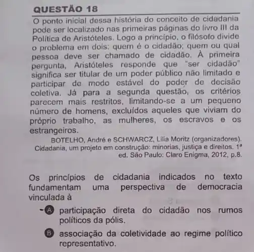 QUES TÁO 18
ponto inicial dessa história do conceito de cidadania
pode ser localizado nas primeiras páginas do livro III da
Política de Aristóteles. Logo a princípio, o filósofo divide
problema em dois: quem é 0 cidadão; quem ou qual
pessoa deve ser chamado de cidadão. A primeira
pergunta . Aristóteles responde que "ser cidadão"
significa ser titular de um poder público não limitado e
participar de modo estável do poder de decisão
coletiva. Já para a segunda questão, os critérios
parecem mais restritos limitando-se a um pequeno
número de homens , excluídos aqueles que viviam do
próprio trabalho as mulheres, os escravos e os
estrangeiros.
BOTELHO, André e SCHWARCZ, Lilia Moritz (organizadores)
Cidadania, um projeto em construção:minorias, justiça e direitos. 1^a
ed. São Paulo: Claro Enigma, 2012, p.8.
Os princípios de cidadania indicados no texto
fundamentam I uma perspectiva de democracia
vinculada à
A participação direta do cidadão nos rumos
políticos da pólis.
associação da coletividade ao regime político
representativo.