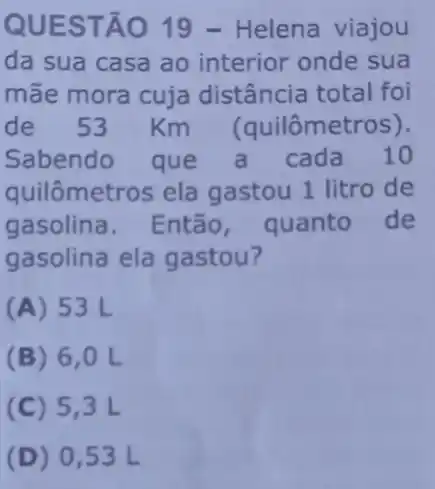 QUES TÃO 19 - Helena viajou
da sua casa ao interior onde sua
mãe mora cuja distância total foi
de 53 Km (quilômetros).
Sabendo que a cada 10
quilômetros ela gastou 1 litro de
gasolina. Então quanto de
gasolina ela gastou?
(A) 53 L
(B) 6 , 0 L
(C) 5,3 L
(D) 0,53L