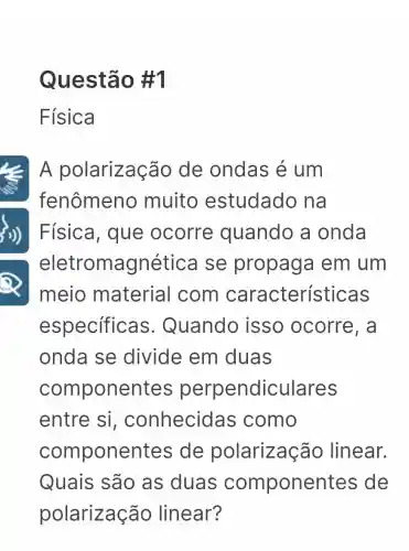 Ques tão #1
Física
Le A polarização de ondas é um
fenômen o muito estudado na
)) | Física, que ocorre quando a onda
eletromagné tica se propaga I em um
meio material com características
especificas . Quando isso ocorre, a
onda se divide em duas
compone ntes perpendicu llares
entre si , conhecida is como
componentes ; de polarização linear.
Quais são as duas componentes de
polarização linear?