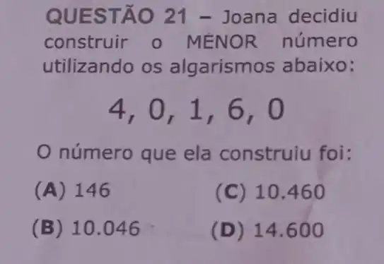 QUES TÃO 21 - Joana decidiu
construir o MÉNOR número
utilizando os algarism os abaixo:
4,0,1,6,0
número que ela construiu foi:
(A) 146
(C) 10.460
(B) 10.046
(D) 14.600