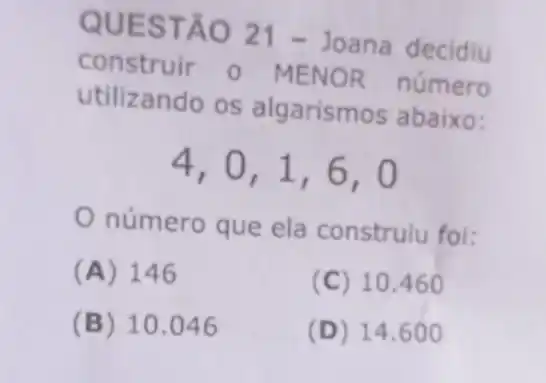 QUES TÃO 21-Joana decidiu
construir 0 MENOR número
utilizando os algarismos abaixo:
4,0,1,6,0
número que ela construlu foi:
(A) 146
(C) 10.460
(B) 10.046
(D) 14 .600