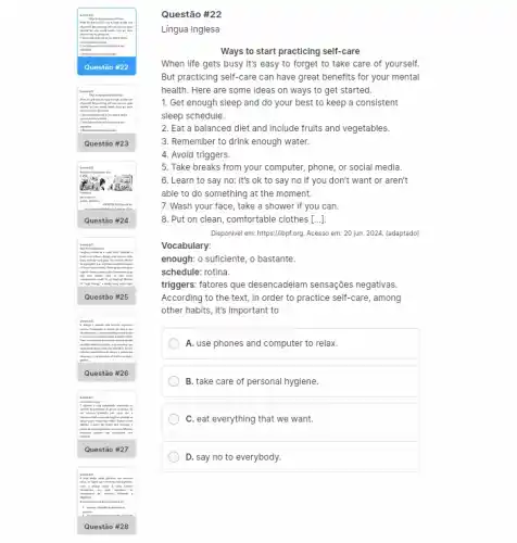 Ques tão #23
laughing realized at a
themd
I have unlikeding load .
higher threeing every lunch Parents
Ques tão #25
hirth
.
Ques tão #26
mile
serpo
probas
in
Quest ão #27
B.has drys when glandshe
drampains
Que stão #28
Questão #22
Lingua Inglesa
Ways to start practicing self-care
When life gets busy it's easy to forget to take care of yourself.
But practicing self-care can have great benefits for your mental
health. Here are some ideas on ways to get started.
1. Get enough sleep and do your best to keep a consistent
sleep schedule.
2. Eat a balanced diet and include fruits and vegetables.
3. Remember to drink enough water.
4. Avoid triggers.
5. Take breaks from your computer, phone, or social media.
6. Learn to say no: it's ok to say no if you don't want or aren't
able to do something at the moment.
7. Wash your face , take a shower if you can.
8. Put on clean comfortable clothes [...]]
Disponvel em: https://titptorg. Acesso em: 20 jun. 2024.(adaptado)
Vocabulary:
enough: o suficiente, o bastante.
schedule: rotina.
triggers. fatores que desencadeiam sensações negativas.
According to the text , in order to practice self-care, among
other habits, it's important to
A. use phones and computer to relax.
B. take care of personal hygiene.
C. eat everything that we want.
D. say no to everybody.