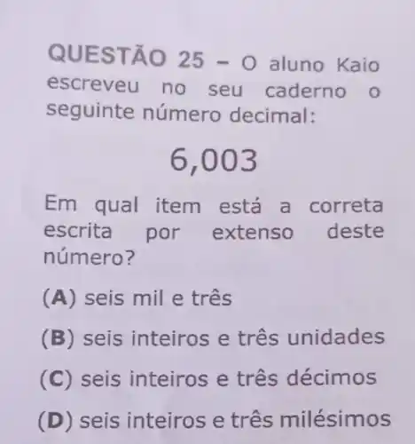 QUES TÃO 25-0 aluno Kaio
escreveu no seu caderno o
seguinte número decimal:
6,003
Em qual item está a correta
escrita por extenso deste
número?
(A) seis mil e três
(B) seis inteiros e três unidades
(C) seis inteiros e três décimos
(D) seis inteiros e três milésimos