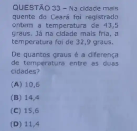 QUES TÃO 33- Na cidade mais
quente do C eará foi registrado
ontem a temperatura de 43,5
graus. Já na cidade mais fria,a
temp peratura foi de 32,9 graus.
De qua ntos graus é a diferenca
d eratura entre as duas
cidades?
(A) 10,6
(B) 14,4
(C) 15,6
(D) 11,4