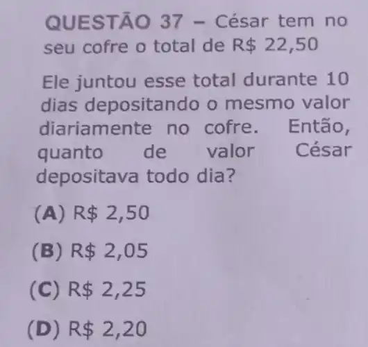 QUES TÃO 37 - César tem no
seu cofre o total de R 22,50
Ele juntou esse total durante 10
dias deposital do o mesmo valor
diariamente no cofre. Então,
quanto de valor César
depositava todo dia?
(A) R 2,50
(B) R 2,05
(C) R 2,25
(D) R 2,20