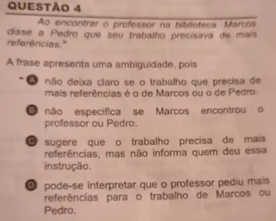 QUES TÃO 4
Ao encontrar o professor na biblioteca Marcos
disse a Pedro que seu trabalho precisava de mais
referéncias."
A frase apresenta uma ambiguidade , pois
A não deixa claro se o trabalho que precisa de
mais referências é 0 de Marcos ou o de Pedro.
não especific se Marcos encontrou o
professor ou Pedro.
C sugere que o trabalho precisa de mais
referências mas não informa quem deu essa
instrução.
D pode-se interpretar que o professor pediu mais (D)
referências para o trabalho de Marcos ou
Pedro.