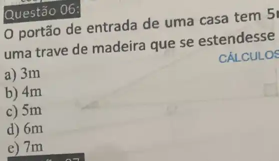 Ques tão O 6:
port ão de e ntrada de uma cas a tem 5
uma trave de m adeira que s e este nd esse
CÁLCUL OS
a) 3m
b) 4m
c) 5 m
d) 6m
e) 7m