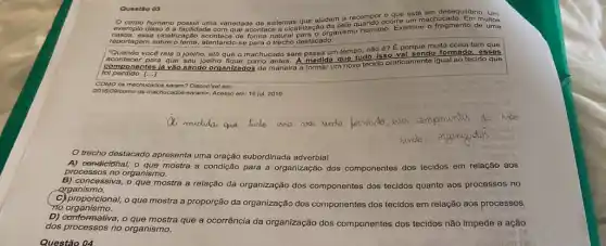 Ques tǎo O g
exe
orp o humano possul uma variedade de sistemas que ajudam a recompo ocorre um machucac	muitos
nplo o lisso 6 a facilidade com que acontece a clcahtizaç/organism humano. Examine
fragmento de uma
repo rtage m sobre o toma, atentando-so para o trecho destacado.
"Quan do vocô rala o joelho, ató que o machucado sare passa um tempo, não 6? E porque
muita coisa tem que
acon toco r par a que seu joelho fique como antes. A medida que tudo isso
formad esses
com pone ntes lá và o sendo organizados de maneira a formar um novo tecido praticamente igual ao
tecido que
COM o	achu ados saram? Disponlve om:
2016109/co mo-os -machucados -saram>. Acesso em: 19 jul. 2019.
trecho destacado apresenta uma oração subordinada adverbial
condiciónal, o que mostra a condição para a organização dos componentes dos tecidos em relação aos
processos no organismo.
B) concessiva, o que mostra a relação da organização dos componentes dos tecidos quanto aos processos no
organismo.
C) proporcional,o que mostra a proporção da organização dos componentes dos tecidos em relação aos processos
no organismo.
D) Construction oque mostra que a ocorrência da organização dos componentes dos tecidos não impede a ação
dos processos no organismo.
Questão 04