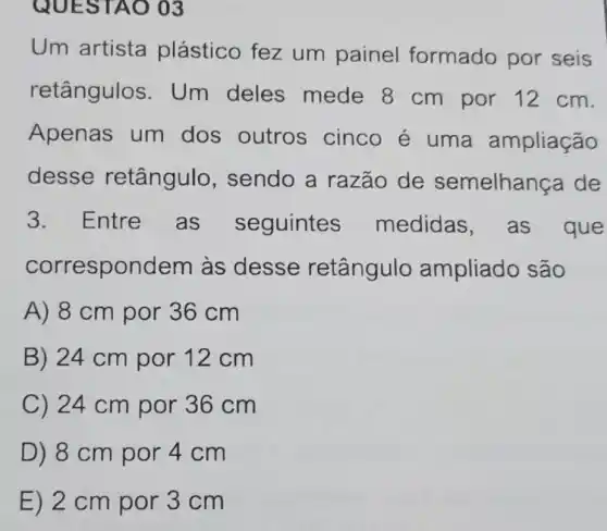 QUES TAO 03
Um artista plástico fez um painel formado por seis
retângulos . Um deles mede 8 cm por 12 cm.
Apenas um dos outros cinco é uma ampliação
desse retângulo , sendo a razão de semelhan ca de
3. Entre as seguintes medidas ,as que
correspondem as desse retângulo ampliado são
A) 8 cm por 36 cm
B) 24 cm por 12cm
C) 24 cm por 36 cm
D) 8 cm por 4cm
E) 2 cm por 3 cm