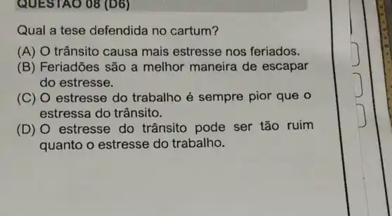 QUES TAO 08 (D6)
Qual a tese defendida no cartum?
(A) O trânsito causa mais estresse nos feriados.
(B) Feriadões são a melhor maneira de escapar
do estresse.
(C) O estresse do trabalho é sempre pior que o
estressa do trânsito.
(D) estresse do trânsito pode ser tão ruim
quanto o estresse do trabalho.