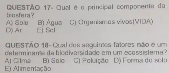 QUES TAO 17- Qual é o principal componente da
biosfera?
A) Solo
B) Agua
C) Organismos vivos(VIDA)
D) Ar
E) Sol
QUESTÃO 18- Qual dos seguintes fatores não é um
determinante da biodiversidade em um ecossistema?
A) Clima
B) Solo
C) Poluição D) F orma do solo
E) Alimentação