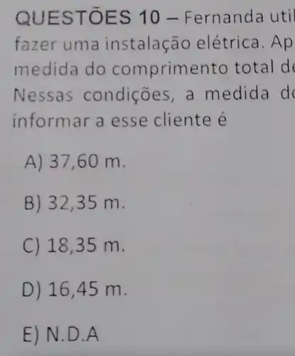 QUES TOES 10-F erna nda u til
faze r uma in stala ção e létr ica. A p
medid a do c ompr imento tota I de
Ness as con dicōes ,a med ida d
informar a esse clien te e
A) 37 ,60 m.
B) 3235 m.
C) 18,35 m.
D) 16 ,45 m.
E) N.D.A