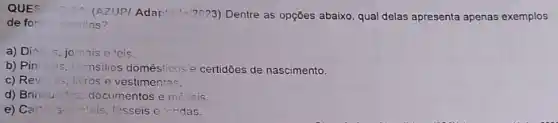 QUES
(AZUPI Adapt="2023) Dentre as opções abaixo, qual delas apresenta apenas exemplos
de for escritas?
a) Dis 5. jomais e 'eis
b) Pinturas ulensilios doméslicos e certidōes de nascimento.
c) Rev	vestimentas.
d) Brinquedos documentos e móveis.
e) Cart	fósseis e Iondas.