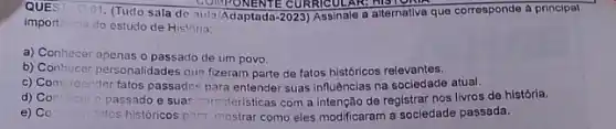 QUES	COMPONENTE CURRICULARS
import
01. (Tudo sala de Aula/Adaptada-2023) Assinale o alternativa que corresponde a principal
do estudo de Historia:
a) Conhecer apenas o passado de um povo.
b) Conhecer personalidades que fizeram parte de fatos históricos relevantes.
c) Compreender fatos passados para entender suas influências na sociedade atual.
d) Co	passado e suas caracteristicas com a intenção de registrar nos livros de história.
e) Co (atos históricos para mostrar como eles modificaram a sociedade passada.