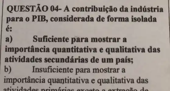 QUEST Á0 04 - A contribu ticão da ind tí stria
para o PIB, con siderada de forma isolada
é:
a)	Sufficien te para mostr ar a
impor tǎncia qu antit ativa e qua litati va das
atividades secund árias de um pais;
b) Insuf iciente para mostrar a
imp ortância quantitativa e qualitativa das
atividades nrimárias av các do