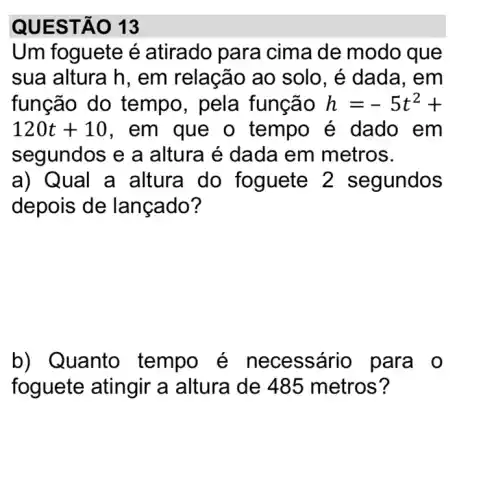 QUEST 0 13
Um foguete é atirado para cima de modo que
sua altura h , em relação ao solo, é dada , em
função do tempo, pela função h=-5t^2+
120t+10 , em que o tempo é dado em
segundos e a altura é dada em metros.
a) Qual a altura do foguete 2 segundos
depois de lançado?
b) Q uanto tempo é necessári o para o
foguete atingir a altura de 485 metros?