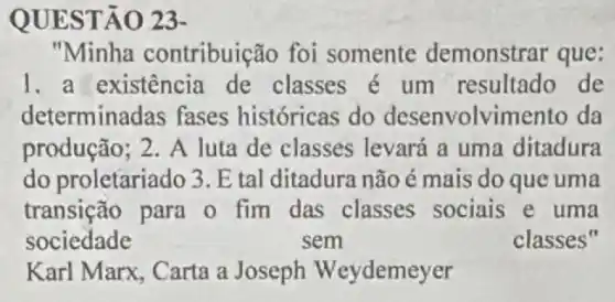 QUEST Â0 23-
"Minha contribuição foi somente demonstrar que:
1. a existência de classes é um resultado de
determinadas fases históricas do desenvolvimento da
produção; 2. A luta de classes levará a uma ditadura
do proletariado 3. E tal ditadura não é mais do que uma
transição para o fim das classes sociais e uma
sociedade	sem	classes"
Karl Marx, Carta a Joseph Weydemey er