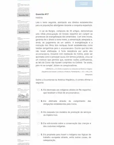 Quest :00 #17
História
Leia o texto seguinte atentando aos direitos estabelecidos
para as populações aborigenes durante a conquista espanhola.
A Lei de Burgos , composta de 35 artigos,demonstrava
uma nitida preocupação do Estado espanhol em cumpri as
promessas de evangelização dos amerindios. Com este intuito
garantia-Ihe o direito a bons tratos, a alimentação adequada e,
ainda, ao pagamento de um salario. A evangelização e a
instrução dos filhos dos caciques foram estabelecidas como
tarefas obrigatórias para o encomendero. Ocorre que tais leis
não foram efetivadas. A forte resistencia por parte dos
encomenderos, inclusive com realização de motins, pode ser
apontada como a principal causa. Em termos juridicos , criou-se
um instituto que permitia que, havendo razões justificadoras,
as leis da Coroa não fossem cumpridas na Colônia: "Se acata,
pero no se cumple ", diziam os conquistadores.
CARVALHO, L. B. Direito e barbárie na conquista da América indigena.
Sequência de Estudos Junidicos e Politicos, Florianópolis, v.25, n. 49, p.. 60
(adaptado)
Sobre a Encomienda na América Hispânica, é correto afirmar o
seguinte:
A. Era destinada aos indigenas aliados do Rei espanhol,
que recebiam o título de encomenderos.
B.Era efetivada através do cumprimento das
obrigações estabelecidas pela Coro.
C. Era baseada nos modelos de prestação de serviços
do Império Inca.
D. Era estruturada sobre a conservação das crenças e
dos costumes indigenas.
E. Era projetada para inserir o indigena nas lógicas de
trabalho europeias através, entre outras coisas, da
catequização.