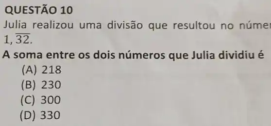 QUEST 010
Julia realizou uma divisão que resultou no núme
1,overline (32)
A soma entre os dois números que Julia dividiu é
(A) 218
(B) 230
(C) 3 oo
(D) 330