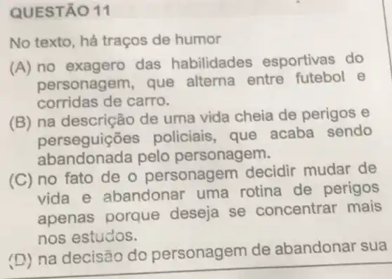 QUEST 011
No texto, há traços de humor
(A) no exagero das habilidades esportivas do
personagem, que alterna entre futebol e
corridas de carro.
(B) na descriçé áo de uma vida cheia de perigos e
perseguiçōe:policiais, que acaba sendo
abandon ada pelo personagem.
(C) no fato de o personagem decidir mudar de
vida e abandonar uma rotina de perigos
apenas porque deseja se concentrar mais
nos estudos.
(D)na decisão do gem de abandonar sua