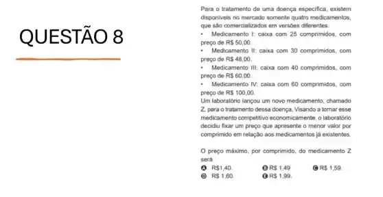 QUEST 08
Para o tratamento de uma doença especifica existem
disponiveis no mercado somente quatro medicamentos,
que são comercializados em versões diferentes.
- Medicamento 1: caixa com 25 comprimidos, com
preço de R 50,00
Medicamento II: caixa com 30 comprimidos, com
preço de R 48,00
Medicamento III: caixa com 40 comprimidos, com
preço de R 60,00
Medicamento IV: caixa com 60 comprimidos, com
preço de R 100,00
Um laboratório lançou um novo medicamento, chamado
Z, para o tratamento dessa doença. Visando a tornar esse
medicamento competitivo economicamente, o laboratório
decidiu fixar um preço que apresente o menor valor por
comprimido em relação aos medicamentos já existentes.
preço máximo, por comprimido, do medicamento z
será
(A) R 1,40
(B) R 1,49
R 1,59
D R 1,60.
B R 1,99