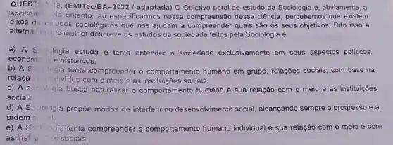 QUEST 19. (EMITec/BA-2022/ adaptada)Objetivo geral de estudo da Sociologia é, obviamente , a
socied
No entanto, ao especificarmos nossa compreensão dessa ciência percebemos que existem
eixos de estudos sociológicos que nos ajudam a compreender quais são os seus objetivos. Dito isso a
alternaliva
cue melhor descreve os estudos da sociedade feitos pela Sociologia é:
a) A So Sociologia estuda e tenta entender a sociedade exclusivamente em seus aspectos políticos.
econômicos e históricos.
b) A S	gia tenta compreender o comportamento humano em grupo relações socials, com base na
relaçã individuo com o meio e as instituições sociais.
C) A s sociol gia busca naturalizar o comportamento humano e sua relação com o meio e as instituições
sociais
d) A So gia propõe modos de interferi no desenvolvimento social alcançando sempre o progresso e a Sociologia
ordem
e) A S Soringia ngia tenta compreender o comportamento humano individual sua relação com o meio e com
as ins! s sociais.