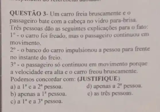 QUEST () 3- Um carro freia bruscamente e o
passageiro bate com a cabeça no vidro para-brisa.
Três pessoas dão as seguintes explicações para o fato:
1^circ -0 carro foi freado mas o passageiro continuou em
movimento.
2^0-0 banco do carro impulsionou a pessoa para frente
no instante do freio.
3^circ -0 passageiro só continuou em movimento porque
a velocidade era alta e o carro freou bruscamente.
Podemos concordar com : (JUST IFIQUE)
a) a 1^ae a 2^a pessoa.
d) apenas a 2^a pessoa.
b) apenas a 1^a pessoa.
e) as três pessoas.
C) a 1^a e a 3^a pessoa.