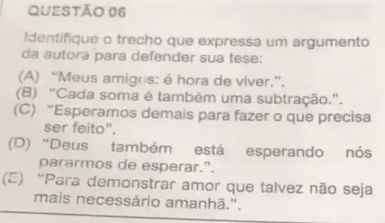 QUEST A006
Identifique o trecho que expressa um argumento
da autora para defender sua tese:
(A)Meus amigos: é hora de viver.".
(B)Cada soma é também uma subtração.".
(C) "Es peramos demais para fazer o que precisa
ser feito".
(D)Deus também está esperando nós
pararmos de esperar.".
(E)"Para demonsti ar amor que talvez não seja
mais necessár io amanhã.".