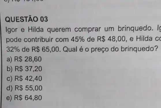 QUEST AO 03
Igor e Hilda querem comprar um brinquec 10. I
pode contribuir com 45%  de R 48,00 e Hilda cc
32%  de R 65,00 Qual é o preço do brinquedo?
a) R 28,60
b) R 37,20
C) R 42,40
d) R 55,00
e) R 64,80