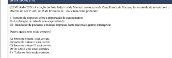 QUEST AO US (1,0)
(CEMEAM-2024) A criação do Polo Industrial de Manaus, como parte da Zona Franca de Manaus,foi instituida de acordo com o
Decreto de Lei n^circ 288, de 28 de fevereiro de 1967 e tem como primicias:
I - Isenção de impostos sobre a importação de equipamentos
II - Exploração de mão de obra especializada
III - Instalação de pequenas e médias empresas, tanto nacionais quanto estrangeiras
Destes, quais itens estão corretos?
A) Somente o item I está correto.
B) Somente o item II está correto
C) Somente o item III está correto
D) Os itens I e III estão corretos.
E) Todos os itens estão corretos.