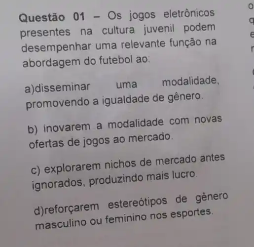 Questã o 01 - Os jogos eletrônicos
presentes na cultura juvenil podem
deser npenhar uma relevante função na
abordagem do futebol ao:
a)dis seminar uma	modalidade,
promover do a igualdade de gênero.
b) in ovarem a modalida de com novas
ofertas de jogos ao mercado.
c) explorarem nichos de mercado antes
ignorados , produzin do mais lucro.
d)reforçarem estereóti os de genero
masculino ou feminino nos esportes.