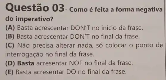 Quest ão 03 - Como é feita a forma negativa
do imperativo?
(A) Basta acrescentar DON'T no início da frase.
(B) Basta acrescentar DON'T no final da frase.
(C) Não precisa alterar nada, só colocar o ponto de
interrogação no final da frase.
(D) Basta acresentar NOT no final da frase.
(E) Basta acresentar DO no final da frase.