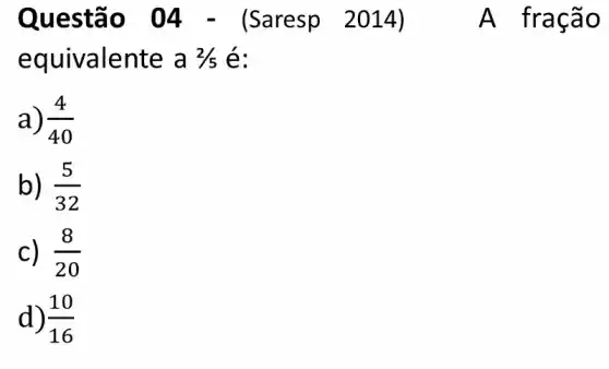 Questã o 04 - (Saresp 2014)	A fracã o
equivalente a 2/5 é:
a) (4)/(40)
b) (5)/(32)
C) . (8)/(20)
d) (10)/(16)