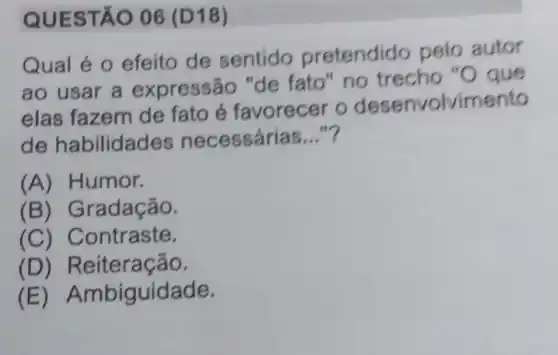 QUEST ÁO 06 (D18)
Qual é 0 efeito de sentido pretendido pelo autor
ao usar a expressão "de fato" no trecho "O que
elas fazem de fato é favorecer o desenvolvimento
de habilidad es necessárias __
(A) Humor.
(B) Gradação.
(C) Contraste.
(D) Reiteração.
(E) Ambiguidade.