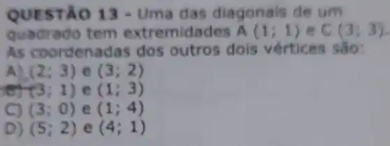 QUEST ÁO 13 -Uma das diagonais de um
quadrado tem extremidades A(1;1) C(3;3)
As coordenada s dos outros dois vértices são:
A) (2;3) e (3;2)
(3;1) e (1;3)
C) (3;0) e (1;4)
D) (5;2) e (4;1)