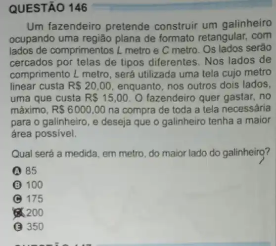 QUEST ÁO 146
Um fazendeiro pretende construir um galinheiro
ocupando uma região plana de formato retangular . com
lados de comprimer itos L metro e C metro. Os lados serão
cercados por telas de tipos diferentes .Nos lados de
comprimento L metro, será utilizada uma tela cujo metro
linear custa R 20,00 enquanto, nos outros dois lados,
uma que custa R 15,00 O fazendeiro quer gastar, no
máximo, R 6000,00 na compra de toda a tela necessária
para o galinheiro, e deseja que o galinheiro tenha a maior
área possivel.
Qual será a medida em metro, do maior lado do galinheir??
(A) 85
100
(C) 175
8.200
(C) 350