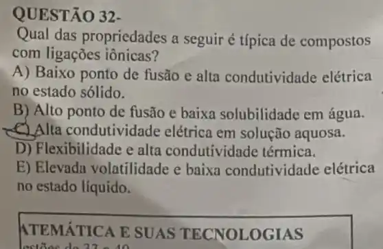 QUEST ÃO 32-
Qual das propriedades a seguir é típica de compostos
com ligações iônicas?
A) Baixo ponto de fusão e alta condutivid ade elétrica
no estado sólido.
B) Alto ponto de fusão e baixa solubilidade em água.
C) Alta condutividade elétrica em solução aquosa.
D) Flexibilidade e alta condutivic lade térmica.
E) Elevada volatilidade e baixa condutividade elétrica
no estado líquido.
ATEMATIC A E SU AS TECN OLOG IAS