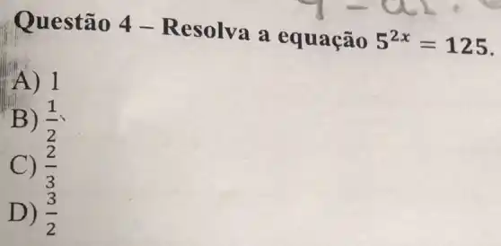 Quest ão 4 -Resolva a eq uação
5^2x=125
A)I
B) (1)/(2)
C) (2)/(3)
D) (3)/(2)