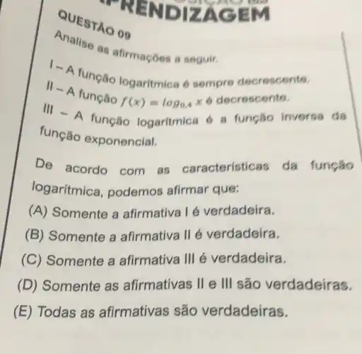 QUESTA 009
PRENDIZA
Analise as afirmaçóes a seguir.
I-A
função logaritmica 6 sempre decrescente.
Vert -A
função
f(x)=log_(0,4) x 6 decrescente.
III-A
função logaritmic 16 a funcão inversa da
função exponencial.
De acordo com as caracteristic as da função
logaritmica , podemos afirmar que:
(A) Somente a afirmativa 1 é verdadeira.
(B) Somente a afirmativa llé verdadeira.
(C) Somente a afirmativa III e verdadeira.
(D)Somente as afirmativas II e III são verdadeiras.
(E) Todas as afirmativas ; são verdadeiras.